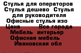 Стулья для операторов, Стулья дешево, Стулья для руководителя,Офисные стулья изо › Цена ­ 450 - Все города Мебель, интерьер » Офисная мебель   . Ивановская обл.